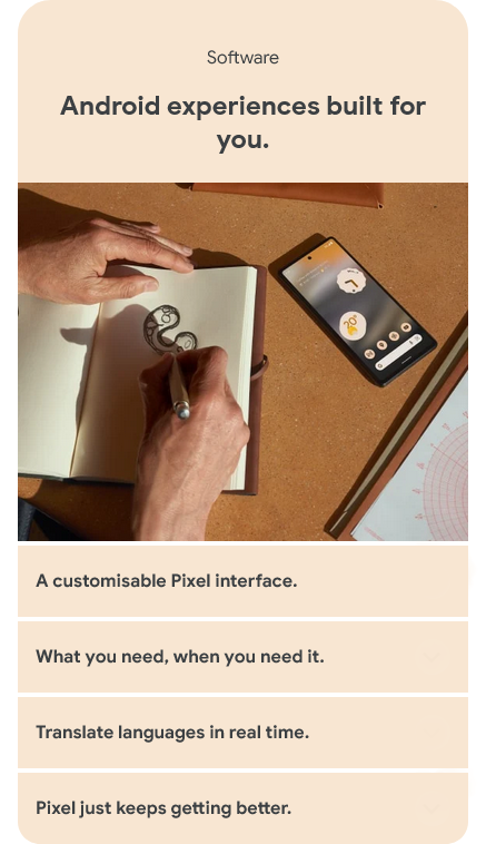 Software - Android experiences built for you. A customisable Pixel interface. What you need, when you need it. Translate languages in real time. Pixel just keeps getting better