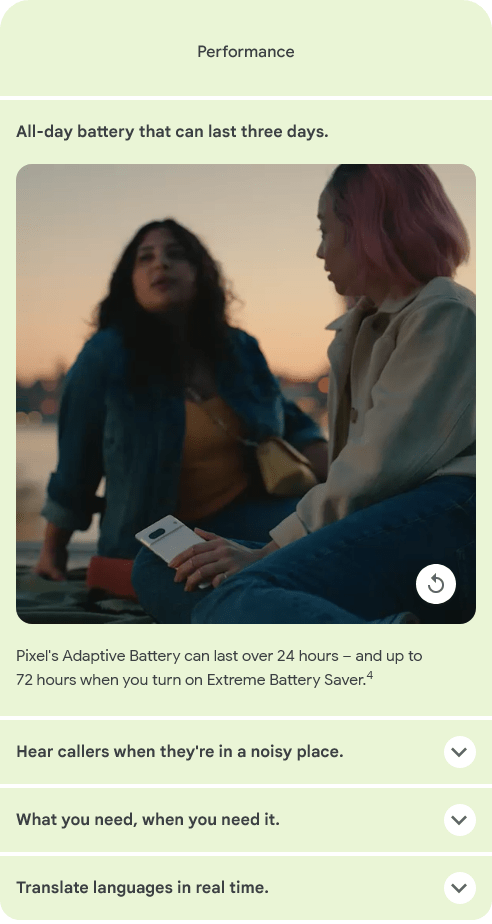 
						All-day battery that can last three days.
						Pixel's Adaptive Battery can last over 24 hours – and up to 72 hours when you turn on Extreme Battery Saver.4
						Hear callers when they're in a noisy place.
						What you need, when you need it.
						Translate languages in real time.
						Friends take a selfie with a Pixel 7 as they talk by a river