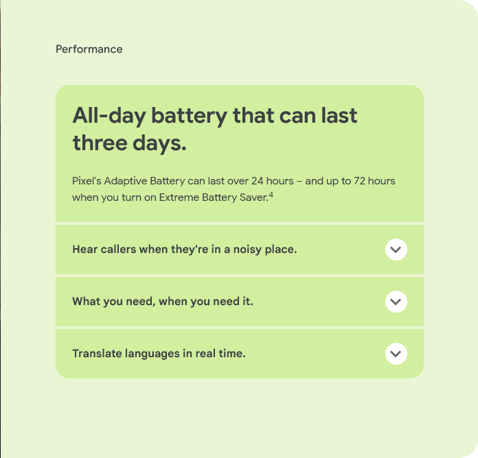 Performance


						Pixel's Adaptive Battery can last over 24 hours – and up to 72 hours when you turn on Extreme Battery Saver.4
						Hear callers when they're in a noisy place.
						Hear callers when they're in a noisy place.
						What you need, when you need it.
						What you need, when you need it.
						Translate languages in real time.