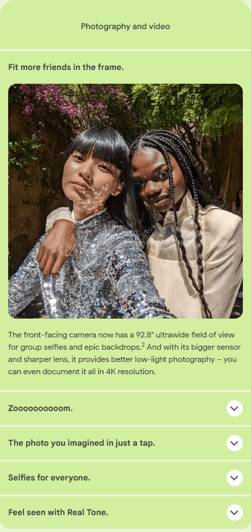Photography and video
					Fit more friends in the frame.
					The front-facing camera now has a 92.8° ultrawide field of view for group selfies and epic backdrops.2 And with its
					bigger sensor and sharper lens, it provides better low-light photography – you can even document it all in 4K
					resolution.
					Zoooooooooom.
					The photo you imagined in just a tap.
					Selfies for everyone.
					Feel seen with Real Tone.
					Two friends pose in a sunny garden