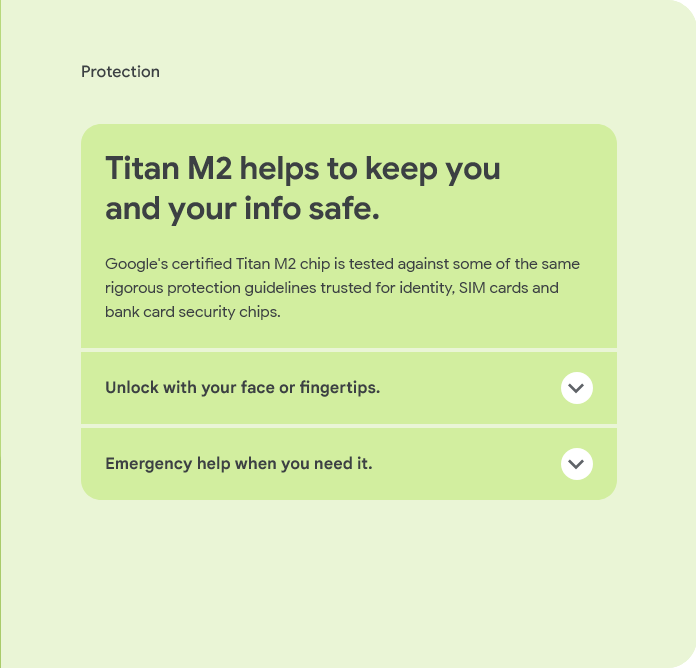 Protection
Titan M2 helps to keep you and your info safe.
Google's certified Titan M2 chip is tested against some of the same rigorous protection guidelines trusted for identity, SIM cards and bank card security chips.
Unlock with your face or fingertips.
Emergency help when you need it.