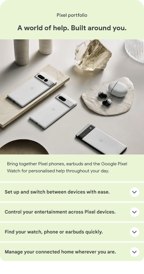 A world of help. Built around you.
Bring together Pixel phones, earbuds and the Google Pixel Watch for personalised help throughout your day.
Set up and switch between devices with ease.
Control your entertainment across Pixel devices.
Find your watch, phone or earbuds quickly.
Manage your connected home wherever you are.