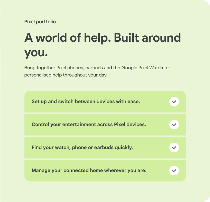Pixel portfolio
A world of help. Built around you.
Bring together Pixel phones, earbuds and the Google Pixel Watch for personalised help throughout your day.
Set up and switch between devices with ease.
Control your entertainment across Pixel devices.
Find your watch, phone or earbuds quickly.
Manage your connected home wherever you are.