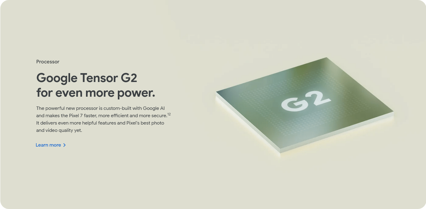 Processor Google Tensor G2 for even more power. The powerful new processor is custom-built with Google AI and makes the Pixel 7 faster, more efficient and more secure.12 It delivers even more helpful features and Pixel's best photo and video quality yet.