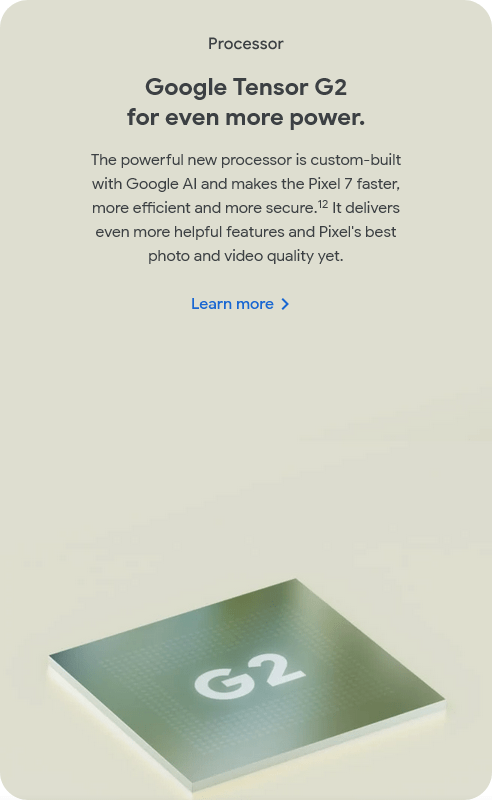 Processor
					Google Tensor G2
					for even more power.
					The powerful new processor is custom-built with Google AI and makes the Pixel 7 faster, more efficient and more
					secure.12 It delivers even more helpful features and Pixel's best photo and video quality yet.