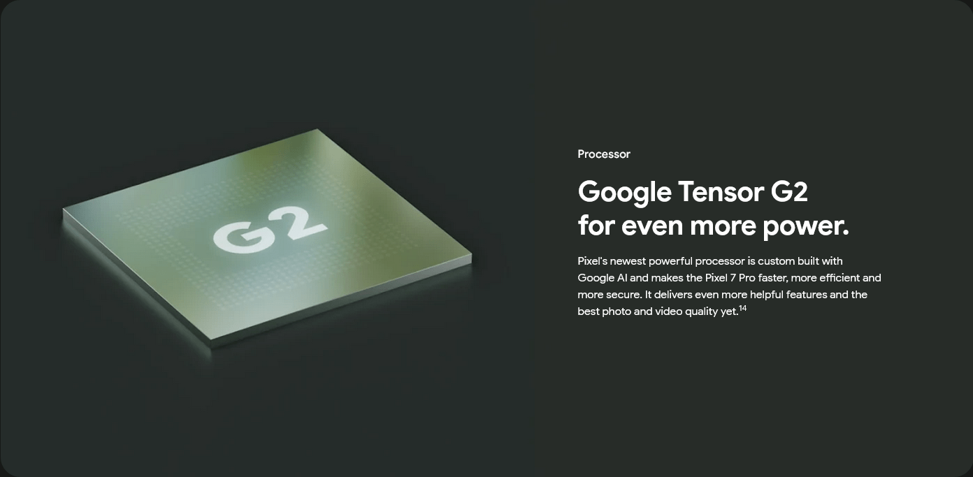 Processor
					Google Tensor G2
					for even more power.
					Pixel's newest powerful processor is custom built with Google AI and makes the Pixel 7 Pro faster, more efficient
					and more secure. It delivers even more helpful features and the best photo and video quality yet.