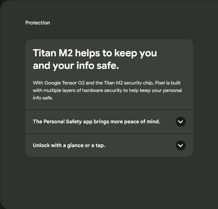 Protection
Titan M2 helps to keep you and your info safe.
Titan M2 helps to keep you and your info safe.
With Google Tensor G2 and the Titan M2 security chip, Pixel is built with multiple layers of hardware security to help keep your personal info safe.
The Personal Safety app brings more peace of mind.
The Personal Safety app brings more peace of mind.
Unlock with a glance or a tap.
Unlock with a glance.