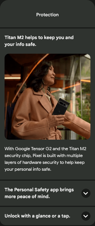 Protection
Titan M2 helps to keep you and your info safe.
Titan M2 helps to keep you and your info safe.
With Google Tensor G2 and the Titan M2 security chip, Pixel is built with multiple layers of hardware security to help keep your personal info safe.
The Personal Safety app brings more peace of mind.
The Personal Safety app brings more peace of mind.
Unlock with a glance or a tap.
Unlock with a glance.
A business professional smiles while holding a Pixel 7 Pro