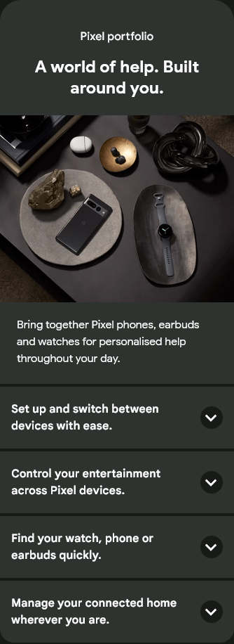 Pixel portfolio
A world of help. Built around you.
Bring together Pixel phones, earbuds and watches for personalised help throughout your day.
Set up and switch between devices with ease.
Set up and switch between devices with ease.
Control your entertainment across Pixel devices.
Control your entertainment across Pixel devices.
Find your watch, phone or earbuds quickly.
Find your watch, phone or earbuds quickly.
Manage your connected home wherever you are.