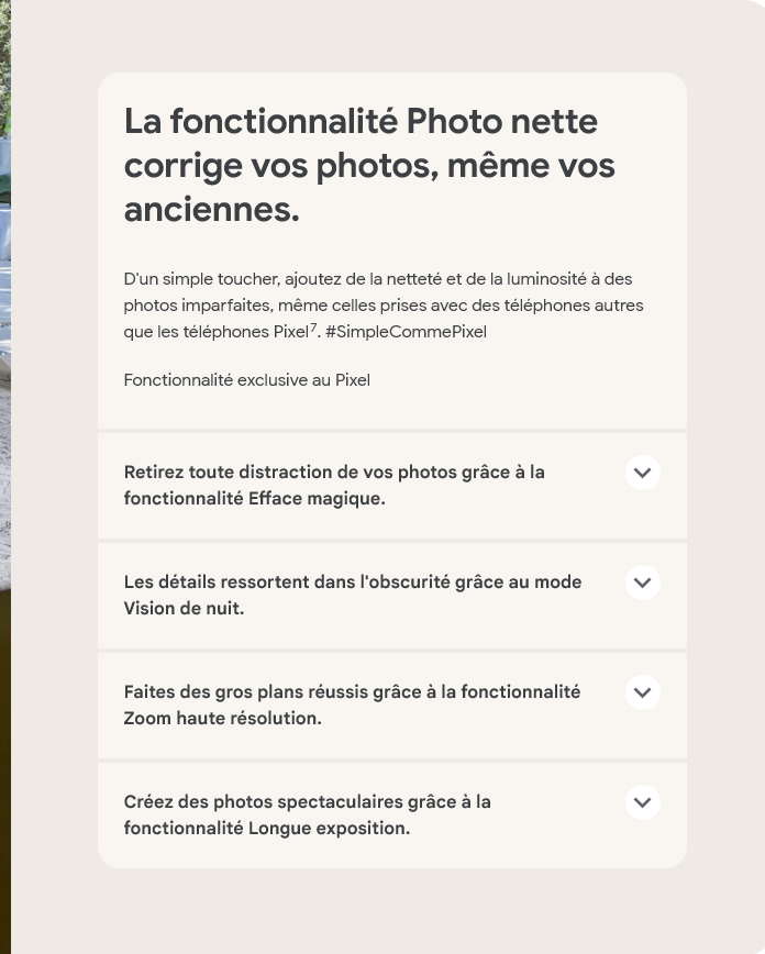 La fonctionnalité Photo nette corrige vos photos, même vos anciennes.D'un simple toucher, ajoutez de la netteté et de la luminosité à des photos imparfaites, même celles prises avec des téléphones autres que les téléphones Pixel7. #SimpleCommePixel. Fonctionnalité exclusive au Pixel