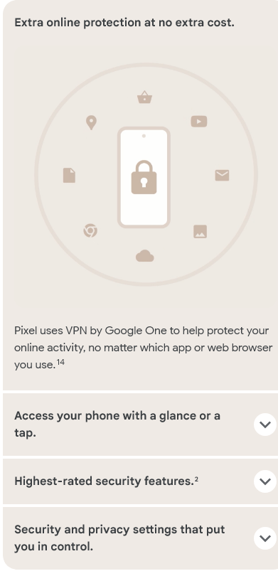 Extra online protection at no extra cost.Pixel uses VPN by Google One to help protect your online activity, no matter which app or web browser you use.