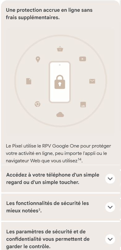 Une protection accrue en ligne sans frais supplémentaires. Le Pixel utilise le RPV Google One pour protéger votre activité en ligne, peu importe l'appli ou le navigateur Web que vous utilisez.