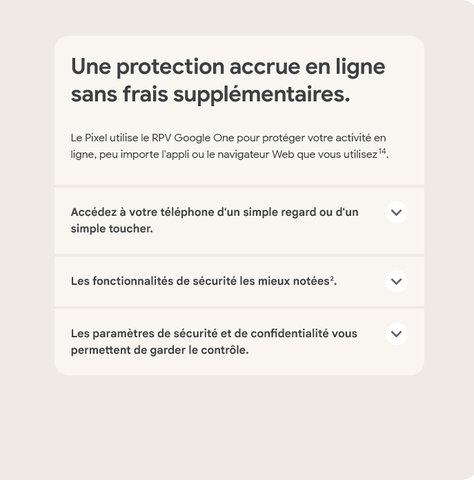 Une protection accrue en ligne sans frais supplémentaires. Le Pixel utilise le RPV Google One pour protéger votre activité en ligne, peu importe l'appli ou le navigateur Web que vous utilisez.
