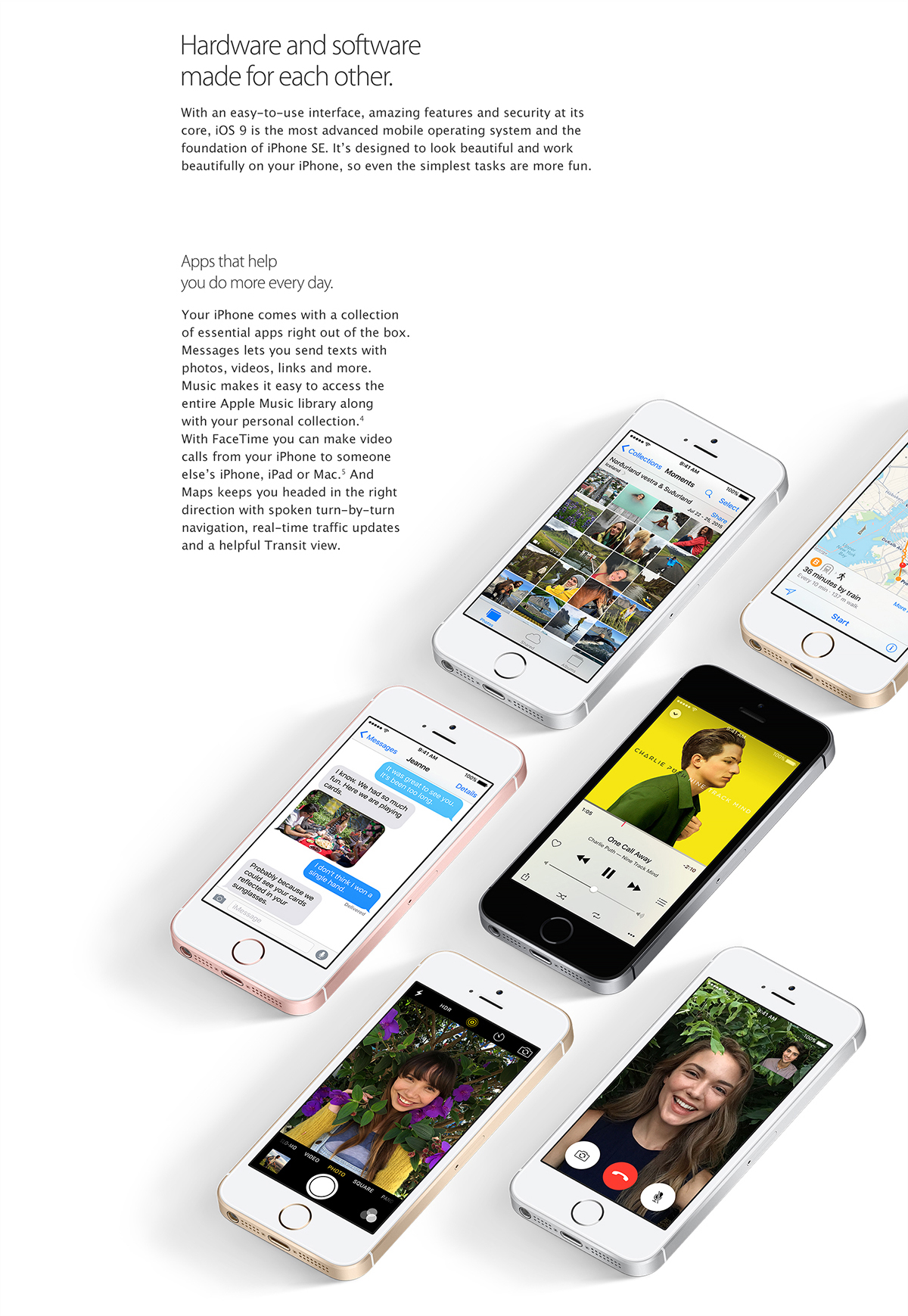 iOS 9.
Hardware and software made for each other.
With an easy-to-use interface, amazing features, and security at its core, iOS 9 is the most advanced mobile operating system and the foundation of iPhone SE. It's designed to look beautiful and work beautifully on your iPhone, so even the simplest tasks are more fun.
Apps that help you do more every day.
Your iPhone comes with a collection of essential apps right out of the box. Messages lets your send texts with photos, videos, links and more. Music makes it easy to access the entire Apple Music library along with your personal collection. With FaceTime you can make video calls from your iPhone to someone else's iPhone, iPad or Mac. And Maps keeps you headed in the right direction with spoken turn-by-turn navigation, real-time traffic updates and a helpful Transit view.