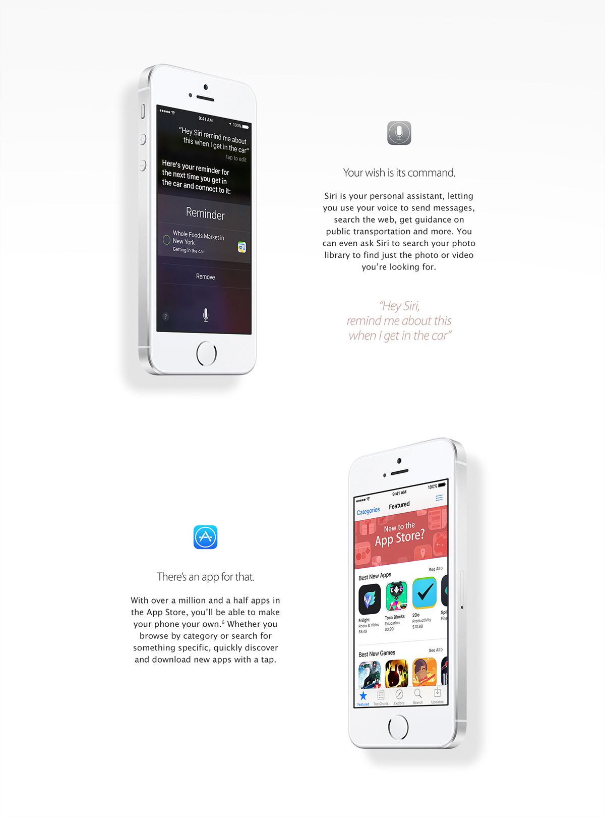 Siri.
Your wish is its command.
Siri is your personal assistant, letting you use your voice to send messages, search the web, get guidance on public transportation and more. You can even ask Siri to search your photo library to find just the photo or video you're looking for.
Hey Siri, remind me about this when I get in the car.
App Store.
There's an app for that.
With over a million and a half apps in the App Store, you'll be able to make your phone your own. Whether you browse by category or search for something specific, quickly discover and download new apps with a tap.