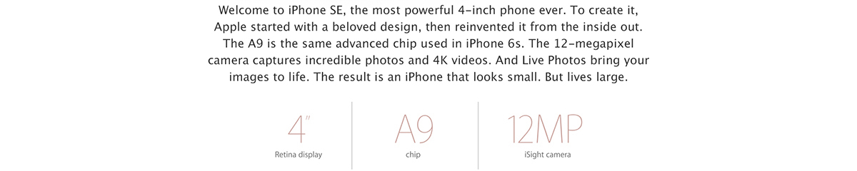 Welcome to iPhone SE, the most powerful 4-inch phone ever. To create it, we started with a beloved design, then reinvented it from the inside out. The A9 is the same advanced chip used in iPhone 6s. The 12-megapixel camera captures incredible photos and 4K videos. And Live Photos bring your images to life. The result is an iPhone that looks small. But lives large.
4 inch Retina display. A9 chip. 12MP iSight camera.