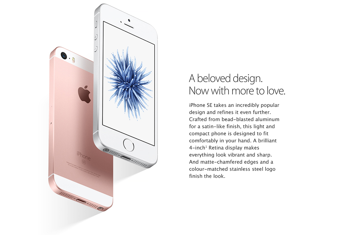 A beloved design. Now with more to love.
iPhone SE takes an incredibly popular design and refines it even further. Crafted from bead-blasted aluminum for a satin-like finish, this light and compact phone is designed to fit comfortably in your hand. A brilliant 4-inch Retina display makes everything look vibrant and sharp. And matte-chamfered edges and a color-matched stainless steel logo finish the look.