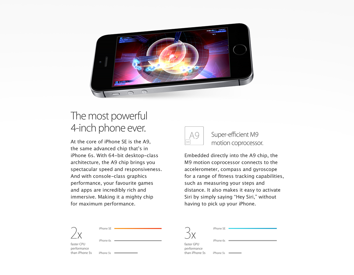 The most powerful 4-inch phone ever.
At the core of iPhone SE is the A9, the same advanced chip that's in iPhone 6s. With 64-bit desktop-class architecture, the A9 chip brings you spectacular speed and responsiveness. And with console-class graphics performance, your favorite games and apps are incredibly rich and immersive. Making it a mighty chip for maximum performance.
Super-efficient M9 motion coprocessor.
Embedded directly into the A9 chip, the M9 motion coprocessor connects to the accelerometer, compass, and gyroscope for a range of ?tness tracking capabilities, such as measuring your steps and distance. It also makes it easy to activate Siri by simply saying 'Hey Siri,' without having to pick up your iPhone.
2Xfaster CPU performance than iPhone 5s
3Xfaster GPU performance than iPhone 5s